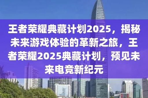 王者榮耀典藏計劃2025，揭秘未來游戲體驗的革新之旅，王者榮耀2025典藏計劃，預(yù)見未來電競新紀(jì)元