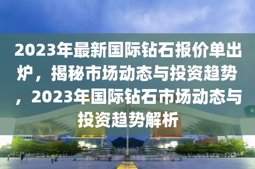 2023年最新國際鉆石報(bào)價(jià)單出爐，揭秘市場動(dòng)態(tài)與投資趨勢(shì)，2023年國際鉆石市場動(dòng)態(tài)與投資趨勢(shì)解析