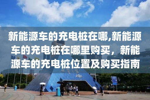 新能源車的充電樁在哪,新能源車的充電樁在哪里購買，新能源車的充電樁位置及購買指南