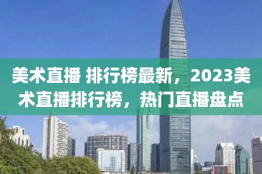 美術(shù)直播 排行榜最新，2023美術(shù)直播排行榜，熱門直播盤點