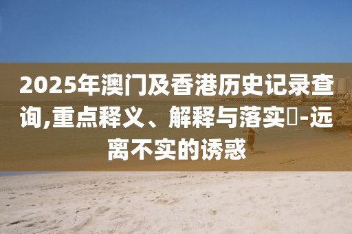2025年澳門及香港歷史記錄查詢,重點(diǎn)釋義、解釋與落實(shí)?-遠(yuǎn)離不實(shí)的誘惑