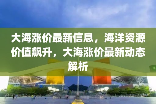 大海漲價(jià)最新信息，海洋資源價(jià)值飆升，大海漲價(jià)最新動(dòng)態(tài)解析