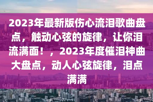 2023年最新版?zhèn)牧鳒I歌曲盤(pán)點(diǎn)，觸動(dòng)心弦的旋律，讓你淚流滿面！，2023年度催淚神曲大盤(pán)點(diǎn)，動(dòng)人心弦旋律，淚點(diǎn)滿滿