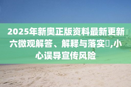 2025年新奧正版資料最新更新六微觀解答、解釋與落實(shí)?,小心誤導(dǎo)宣傳風(fēng)險(xiǎn)