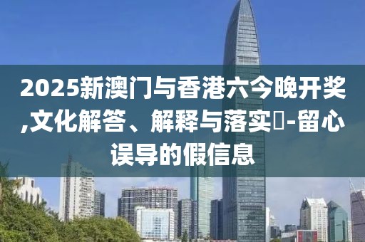 2025新澳門與香港六今晚開獎,文化解答、解釋與落實(shí)?-留心誤導(dǎo)的假信息