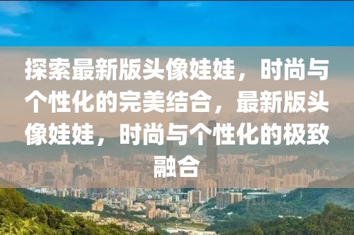 探索最新版頭像娃娃，時尚與個性化的完美結(jié)合，最新版頭像娃娃，時尚與個性化的極致融合