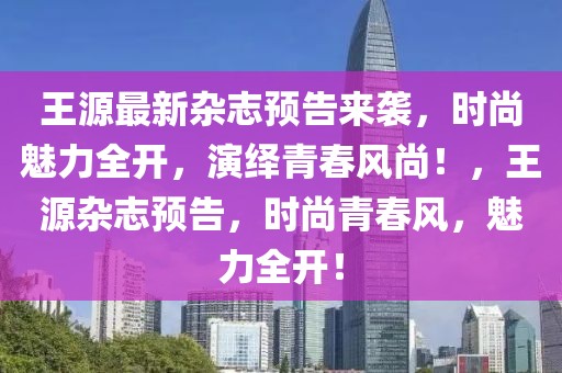 王源最新雜志預(yù)告來(lái)襲，時(shí)尚魅力全開，演繹青春風(fēng)尚！，王源雜志預(yù)告，時(shí)尚青春風(fēng)，魅力全開！