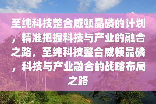 至純科技整合威頓晶磷的計劃，精準(zhǔn)把握科技與產(chǎn)業(yè)的融合之路，至純科技整合威頓晶磷，科技與產(chǎn)業(yè)融合的戰(zhàn)略布局之路