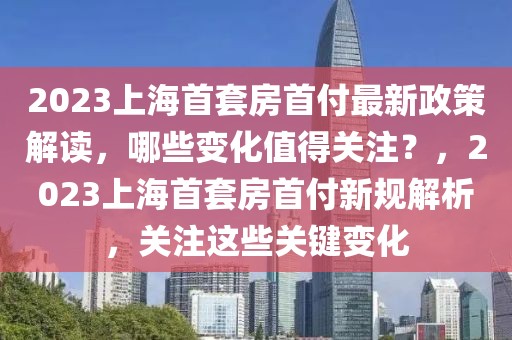 2023上海首套房首付最新政策解讀，哪些變化值得關(guān)注？，2023上海首套房首付新規(guī)解析，關(guān)注這些關(guān)鍵變化