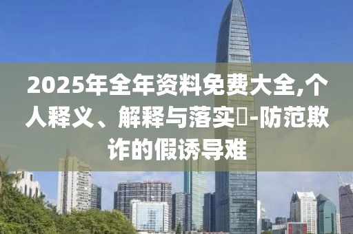 2025年全年資料免費(fèi)大全,個(gè)人釋義、解釋與落實(shí)?-防范欺詐的假誘導(dǎo)難