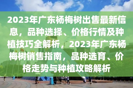 2023年廣東楊梅樹出售最新信息，品種選擇、價格行情及種植技巧全解析，2023年廣東楊梅樹銷售指南，品種選育、價格走勢與種植攻略解析