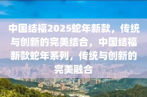 中國(guó)結(jié)福2025蛇年新款，傳統(tǒng)與創(chuàng)新的完美結(jié)合，中國(guó)結(jié)福新款蛇年系列，傳統(tǒng)與創(chuàng)新的完美融合