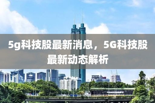 5g科技股最新消息，5G科技股最新動態(tài)解析