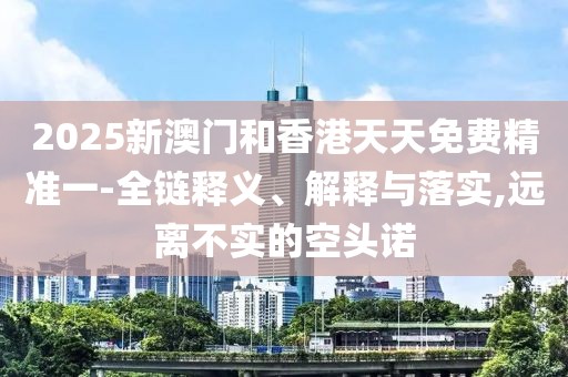 2025新澳門和香港天天免費(fèi)精準(zhǔn)一-全鏈釋義、解釋與落實(shí),遠(yuǎn)離不實(shí)的空頭諾