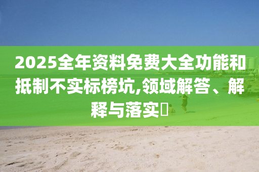 2025全年資料免費大全功能和抵制不實標(biāo)榜坑,領(lǐng)域解答、解釋與落實?