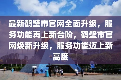 最新鶴壁市官網(wǎng)全面升級，服務(wù)功能再上新臺階，鶴壁市官網(wǎng)煥新升級，服務(wù)功能邁上新高度