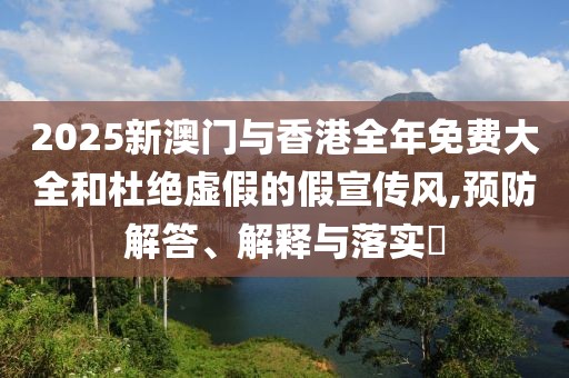 2025新澳門與香港全年免費大全和杜絕虛假的假宣傳風,預防解答、解釋與落實?