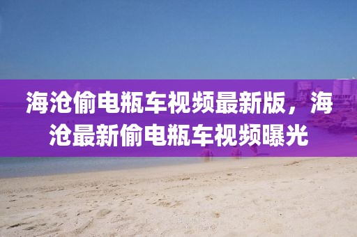 海滄偷電瓶車視頻最新版，海滄最新偷電瓶車視頻曝光