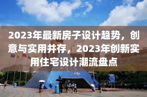 2023年最新房子設(shè)計(jì)趨勢(shì)，創(chuàng)意與實(shí)用并存，2023年創(chuàng)新實(shí)用住宅設(shè)計(jì)潮流盤(pán)點(diǎn)