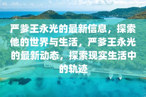 嚴(yán)爹王永光的最新信息，探索他的世界與生活，嚴(yán)爹王永光的最新動(dòng)態(tài)，探索現(xiàn)實(shí)生活中的軌跡