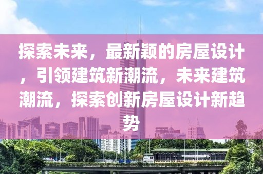 探索未來，最新穎的房屋設(shè)計(jì)，引領(lǐng)建筑新潮流，未來建筑潮流，探索創(chuàng)新房屋設(shè)計(jì)新趨勢(shì)
