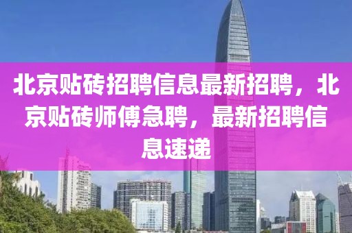 北京貼磚招聘信息最新招聘，北京貼磚師傅急聘，最新招聘信息速遞