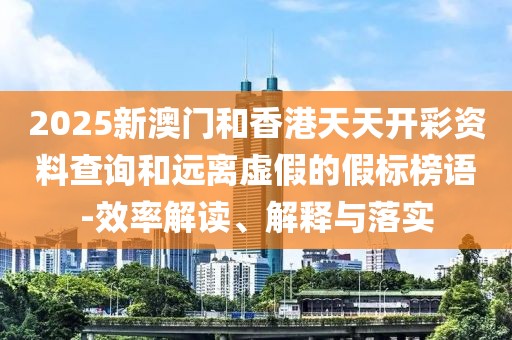 2025新澳門和香港天天開彩資料查詢和遠離虛假的假標榜語-效率解讀、解釋與落實