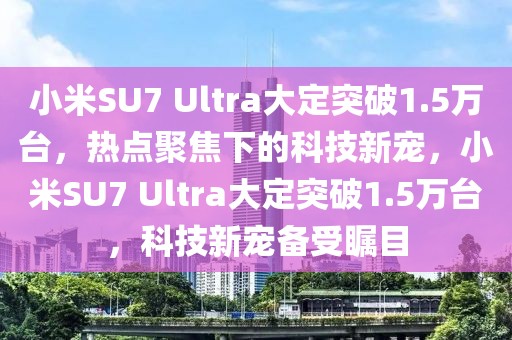 小米SU7 Ultra大定突破1.5萬(wàn)臺(tái)，熱點(diǎn)聚焦下的科技新寵，小米SU7 Ultra大定突破1.5萬(wàn)臺(tái)，科技新寵備受矚目