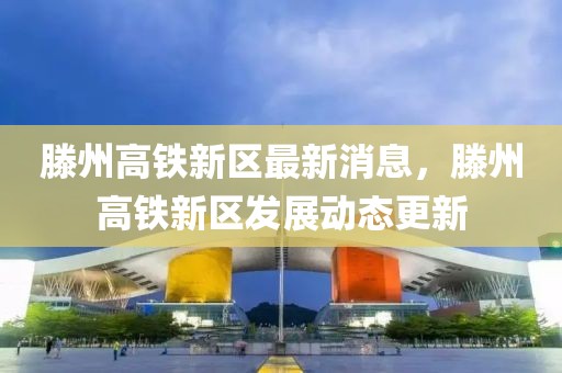 滕州高鐵新區(qū)最新消息，滕州高鐵新區(qū)發(fā)展動態(tài)更新