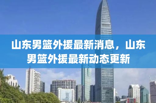 山東男籃外援最新消息，山東男籃外援最新動態(tài)更新