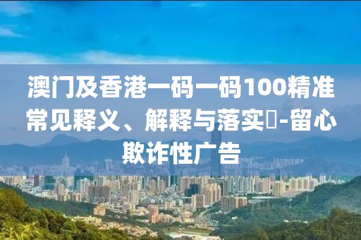 澳門及香港一碼一碼100精準(zhǔn)常見釋義、解釋與落實(shí)?-留心欺詐性廣告
