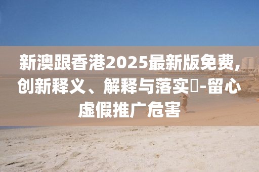 新澳跟香港2025最新版免費,創(chuàng)新釋義、解釋與落實?-留心虛假推廣危害