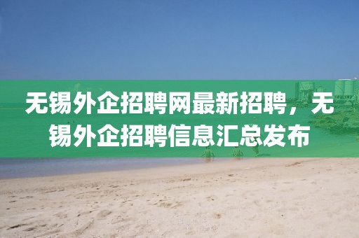 無錫外企招聘網(wǎng)最新招聘，無錫外企招聘信息匯總發(fā)布