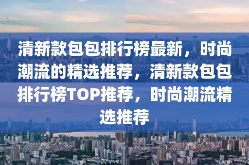 清新款包包排行榜最新，時(shí)尚潮流的精選推薦，清新款包包排行榜TOP推薦，時(shí)尚潮流精選推薦