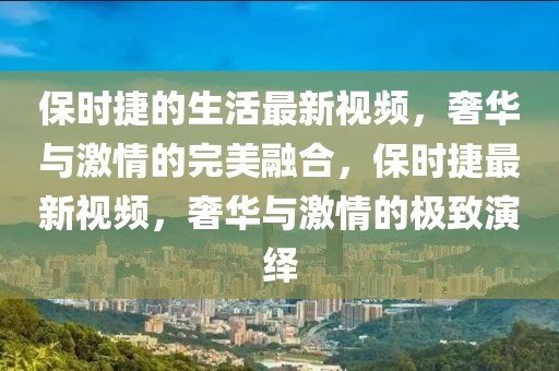 保時捷的生活最新視頻，奢華與激情的完美融合，保時捷最新視頻，奢華與激情的極致演繹