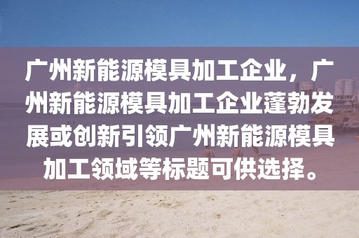 廣州新能源模具加工企業(yè)，廣州新能源模具加工企業(yè)蓬勃發(fā)展或創(chuàng)新引領(lǐng)廣州新能源模具加工領(lǐng)域等標(biāo)題可供選擇。