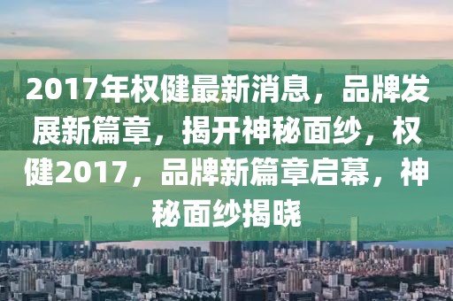 2017年權(quán)健最新消息，品牌發(fā)展新篇章，揭開神秘面紗，權(quán)健2017，品牌新篇章啟幕，神秘面紗揭曉