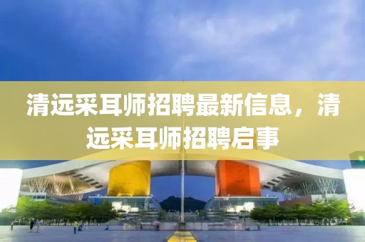 清遠采耳師招聘最新信息，清遠采耳師招聘啟事