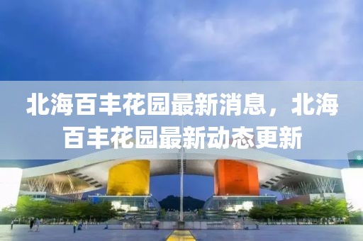 北海百豐花園最新消息，北海百豐花園最新動態(tài)更新