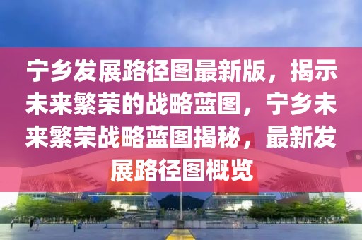 寧鄉(xiāng)發(fā)展路徑圖最新版，揭示未來(lái)繁榮的戰(zhàn)略藍(lán)圖，寧鄉(xiāng)未來(lái)繁榮戰(zhàn)略藍(lán)圖揭秘，最新發(fā)展路徑圖概覽