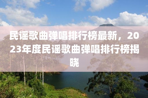 民謠歌曲彈唱排行榜最新，2023年度民謠歌曲彈唱排行榜揭曉