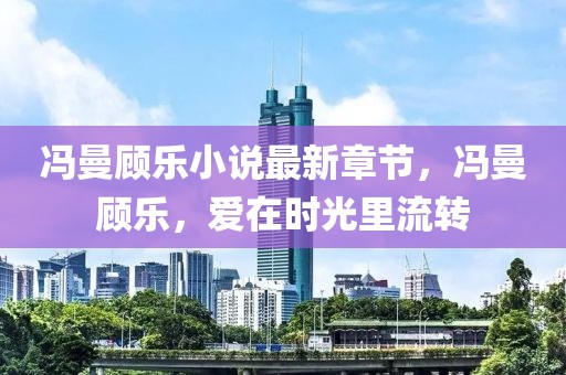 馮曼顧樂(lè)小說(shuō)最新章節(jié)，馮曼顧樂(lè)，愛(ài)在時(shí)光里流轉(zhuǎn)