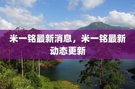 米一銘最新消息，米一銘最新動(dòng)態(tài)更新