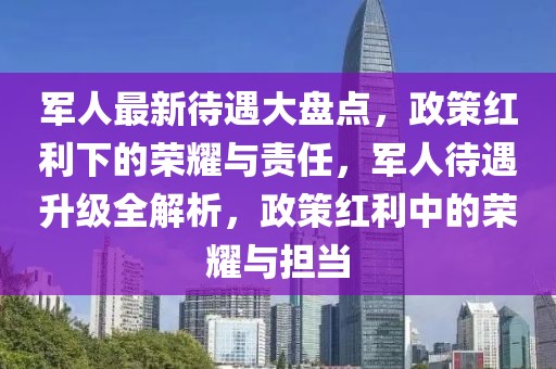 軍人最新待遇大盤點(diǎn)，政策紅利下的榮耀與責(zé)任，軍人待遇升級全解析，政策紅利中的榮耀與擔(dān)當(dāng)