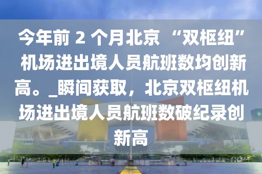 今年前 2 個月北京 “雙樞紐” 機(jī)場進(jìn)出境人員航班數(shù)均創(chuàng)新高。_瞬間獲取，北京雙樞紐機(jī)場進(jìn)出境人員航班數(shù)破紀(jì)錄創(chuàng)新高