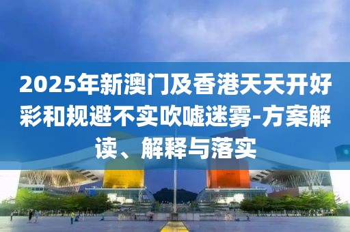 2025年新澳門及香港天天開好彩和規(guī)避不實吹噓迷霧-方案解讀、解釋與落實