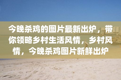 今晚殺雞的圖片最新出爐，帶你領略鄉(xiāng)村生活風情，鄉(xiāng)村風情，今晚殺雞圖片新鮮出爐