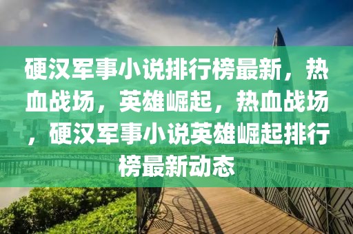 硬漢軍事小說(shuō)排行榜最新，熱血戰(zhàn)場(chǎng)，英雄崛起，熱血戰(zhàn)場(chǎng)，硬漢軍事小說(shuō)英雄崛起排行榜最新動(dòng)態(tài)