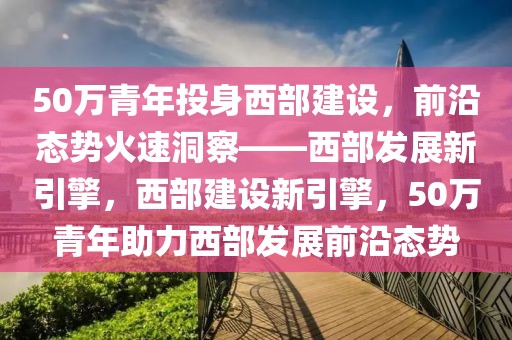 50萬青年投身西部建設(shè)，前沿態(tài)勢火速洞察——西部發(fā)展新引擎，西部建設(shè)新引擎，50萬青年助力西部發(fā)展前沿態(tài)勢