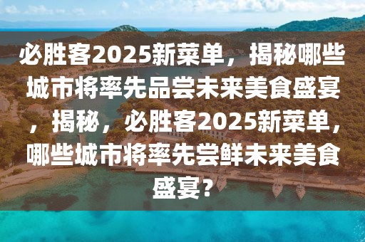 必勝客2025新菜單，揭秘哪些城市將率先品嘗未來美食盛宴，揭秘，必勝客2025新菜單，哪些城市將率先嘗鮮未來美食盛宴？